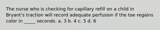 The nurse who is checking for capillary refill on a child in Bryant's traction will record adequate perfusion if the toe regains color in _____ seconds. a. 3 b. 4 c. 5 d. 6