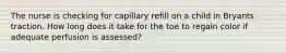 The nurse is checking for capillary refill on a child in Bryants traction. How long does it take for the toe to regain color if adequate perfusion is assessed?