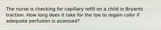 The nurse is checking for capillary refill on a child in Bryants traction. How long does it take for the toe to regain color if adequate perfusion is assessed?