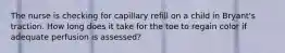 The nurse is checking for capillary refill on a child in Bryant's traction. How long does it take for the toe to regain color if adequate perfusion is assessed?