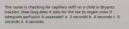 The nurse is checking for capillary refill on a child in Bryants traction. How long does it take for the toe to regain color if adequate perfusion is assessed? a. 3 seconds b. 4 seconds c. 5 seconds d. 6 seconds