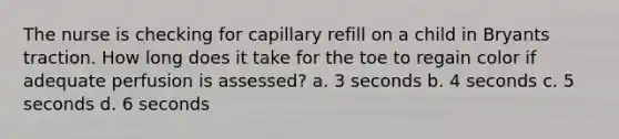 The nurse is checking for capillary refill on a child in Bryants traction. How long does it take for the toe to regain color if adequate perfusion is assessed? a. 3 seconds b. 4 seconds c. 5 seconds d. 6 seconds