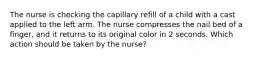 The nurse is checking the capillary refill of a child with a cast applied to the left arm. The nurse compresses the nail bed of a finger, and it returns to its original color in 2 seconds. Which action should be taken by the nurse?