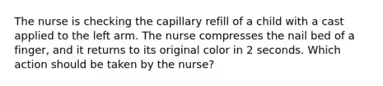 The nurse is checking the capillary refill of a child with a cast applied to the left arm. The nurse compresses the nail bed of a finger, and it returns to its original color in 2 seconds. Which action should be taken by the nurse?