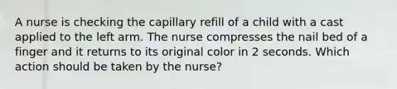 A nurse is checking the capillary refill of a child with a cast applied to the left arm. The nurse compresses the nail bed of a finger and it returns to its original color in 2 seconds. Which action should be taken by the nurse?