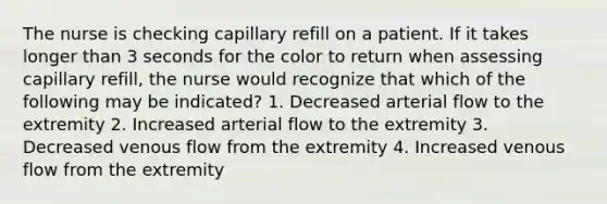 The nurse is checking capillary refill on a patient. If it takes longer than 3 seconds for the color to return when assessing capillary refill, the nurse would recognize that which of the following may be indicated? 1. Decreased arterial flow to the extremity 2. Increased arterial flow to the extremity 3. Decreased venous flow from the extremity 4. Increased venous flow from the extremity