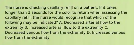 The nurse is checking capillary refill on a patient. If it takes longer than 3 seconds for the color to return when assessing the capillary refill, the nurse would recognize that which of the following may be indicated? A. Decreased arterial flow to the extremity B. Increased arterial flow to the extremity C. Decreased venous flow from the extremity D. Increased venous flow from the extremity