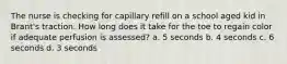 The nurse is checking for capillary refill on a school aged kid in Brant's traction. How long does it take for the toe to regain color if adequate perfusion is assessed? a. 5 seconds b. 4 seconds c. 6 seconds d. 3 seconds