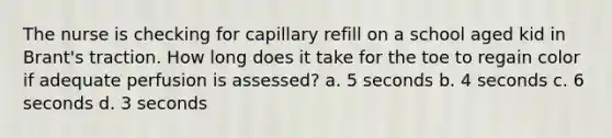 The nurse is checking for capillary refill on a school aged kid in Brant's traction. How long does it take for the toe to regain color if adequate perfusion is assessed? a. 5 seconds b. 4 seconds c. 6 seconds d. 3 seconds