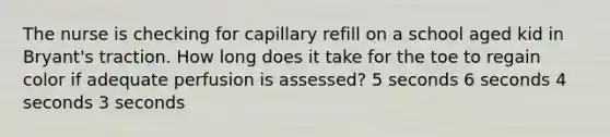 The nurse is checking for capillary refill on a school aged kid in Bryant's traction. How long does it take for the toe to regain color if adequate perfusion is assessed? 5 seconds 6 seconds 4 seconds 3 seconds