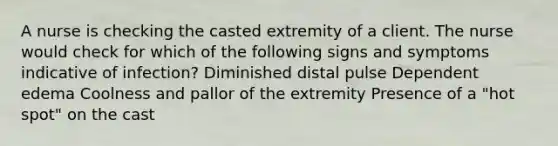 A nurse is checking the casted extremity of a client. The nurse would check for which of the following signs and symptoms indicative of infection? Diminished distal pulse Dependent edema Coolness and pallor of the extremity Presence of a "hot spot" on the cast