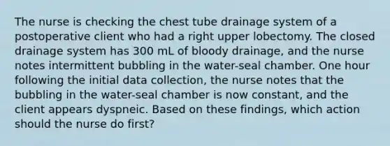 The nurse is checking the chest tube drainage system of a postoperative client who had a right upper lobectomy. The closed drainage system has 300 mL of bloody drainage, and the nurse notes intermittent bubbling in the water-seal chamber. One hour following the initial data collection, the nurse notes that the bubbling in the water-seal chamber is now constant, and the client appears dyspneic. Based on these findings, which action should the nurse do first?