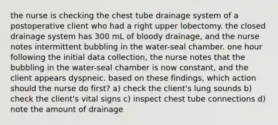 the nurse is checking the chest tube drainage system of a postoperative client who had a right upper lobectomy. the closed drainage system has 300 mL of bloody drainage, and the nurse notes intermittent bubbling in the water-seal chamber. one hour following the initial data collection, the nurse notes that the bubbling in the water-seal chamber is now constant, and the client appears dyspneic. based on these findings, which action should the nurse do first? a) check the client's lung sounds b) check the client's vital signs c) inspect chest tube connections d) note the amount of drainage