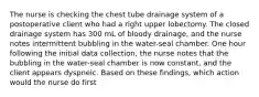 The nurse is checking the chest tube drainage system of a postoperative client who had a right upper lobectomy. The closed drainage system has 300 mL of bloody drainage, and the nurse notes intermittent bubbling in the water-seal chamber. One hour following the initial data collection, the nurse notes that the bubbling in the water-seal chamber is now constant, and the client appears dyspneic. Based on these findings, which action would the nurse do first