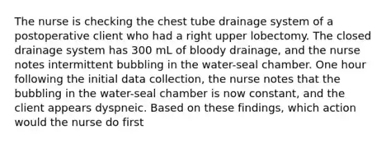 The nurse is checking the chest tube drainage system of a postoperative client who had a right upper lobectomy. The closed drainage system has 300 mL of bloody drainage, and the nurse notes intermittent bubbling in the water-seal chamber. One hour following the initial data collection, the nurse notes that the bubbling in the water-seal chamber is now constant, and the client appears dyspneic. Based on these findings, which action would the nurse do first