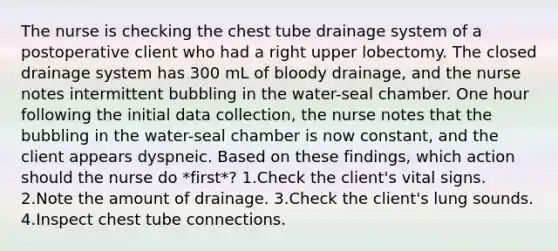 The nurse is checking the chest tube drainage system of a postoperative client who had a right upper lobectomy. The closed drainage system has 300 mL of bloody drainage, and the nurse notes intermittent bubbling in the water-seal chamber. One hour following the initial data collection, the nurse notes that the bubbling in the water-seal chamber is now constant, and the client appears dyspneic. Based on these findings, which action should the nurse do *first*? 1.Check the client's vital signs. 2.Note the amount of drainage. 3.Check the client's lung sounds. 4.Inspect chest tube connections.