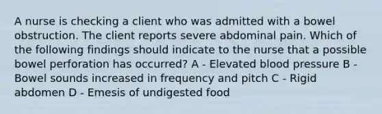 A nurse is checking a client who was admitted with a bowel obstruction. The client reports severe abdominal pain. Which of the following findings should indicate to the nurse that a possible bowel perforation has occurred? A - Elevated blood pressure B - Bowel sounds increased in frequency and pitch C - Rigid abdomen D - Emesis of undigested food