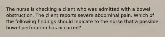 The nurse is checking a client who was admitted with a bowel obstruction. The client reports severe abdominal pain. Which of the following findings should indicate to the nurse that a possible bowel perforation has occurred?