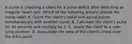 A nurse is checking a client for a pulse deficit after detecting an irregular heart rate. Which of the following actions should the nurse take? A. Count the client's radial and apical pulses simultaneously with another nurse. B. Calculate the client's pulse for 30 seconds and multiply by 2. C. Assist the client to a side-lying position. D. Auscultate the area of the client's chest over the Erb's point.