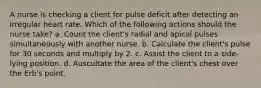 A nurse is checking a client for pulse deficit after detecting an irregular heart rate. Which of the following actions should the nurse take? a. Count the client's radial and apical pulses simultaneously with another nurse. b. Calculate the client's pulse for 30 seconds and multiply by 2. c. Assist the client to a side-lying position. d. Auscultate the area of the client's chest over the Erb's point.