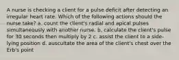 A nurse is checking a client for a pulse deficit after detecting an irregular heart rate. Which of the following actions should the nurse take? a. count the client's radial and apical pulses simultaneously with another nurse. b. calculate the client's pulse for 30 seconds then multiply by 2 c. assist the client to a side-lying position d. auscultate the area of the client's chest over the Erb's point