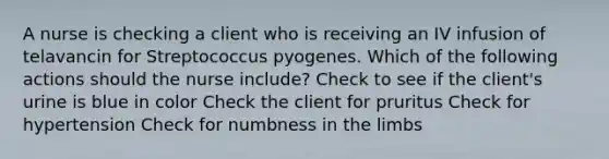 A nurse is checking a client who is receiving an IV infusion of telavancin for Streptococcus pyogenes. Which of the following actions should the nurse include? Check to see if the client's urine is blue in color Check the client for pruritus Check for hypertension Check for numbness in the limbs