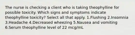 The nurse is checking a client who is taking theophylline for possible toxicity. Which signs and symptoms indicate theophylline toxicity? Select all that apply. 1.Flushing 2.Insomnia 3.Headache 4.Decreased wheezing 5.Nausea and vomiting 6.Serum theophylline level of 22 mcg/mL