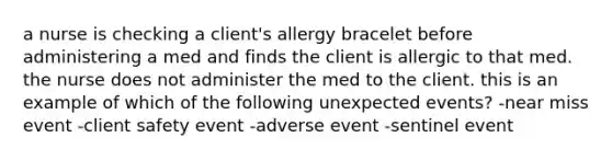 a nurse is checking a client's allergy bracelet before administering a med and finds the client is allergic to that med. the nurse does not administer the med to the client. this is an example of which of the following unexpected events? -near miss event -client safety event -adverse event -sentinel event