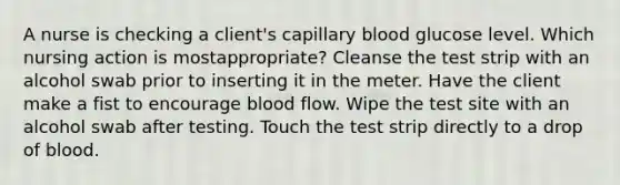 A nurse is checking a client's capillary blood glucose level. Which nursing action is mostappropriate? Cleanse the test strip with an alcohol swab prior to inserting it in the meter. Have the client make a fist to encourage blood flow. Wipe the test site with an alcohol swab after testing. Touch the test strip directly to a drop of blood.