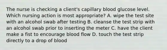 The nurse is checking a client's capillary blood glucose level. Which nursing action is most appropriate? A. wipe the test site with an alcohol swab after testing B. cleanse the test strip with an alcohol swab prior to inserting the meter C. have the client make a fist to encourage blood flow D. touch the test strip directly to a drop of blood