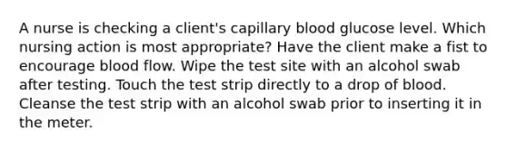 A nurse is checking a client's capillary blood glucose level. Which nursing action is most appropriate? Have the client make a fist to encourage blood flow. Wipe the test site with an alcohol swab after testing. Touch the test strip directly to a drop of blood. Cleanse the test strip with an alcohol swab prior to inserting it in the meter.