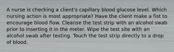 A nurse is checking a client's capillary blood glucose level. Which nursing action is most appropriate? Have the client make a fist to encourage blood flow. Cleanse the test strip with an alcohol swab prior to inserting it in the meter. Wipe the test site with an alcohol swab after testing. Touch the test strip directly to a drop of blood.