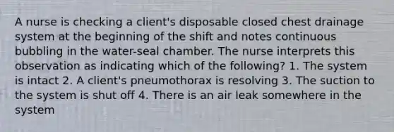 A nurse is checking a client's disposable closed chest drainage system at the beginning of the shift and notes continuous bubbling in the water-seal chamber. The nurse interprets this observation as indicating which of the following? 1. The system is intact 2. A client's pneumothorax is resolving 3. The suction to the system is shut off 4. There is an air leak somewhere in the system