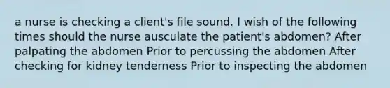 a nurse is checking a client's file sound. I wish of the following times should the nurse ausculate the patient's abdomen? After palpating the abdomen Prior to percussing the abdomen After checking for kidney tenderness Prior to inspecting the abdomen