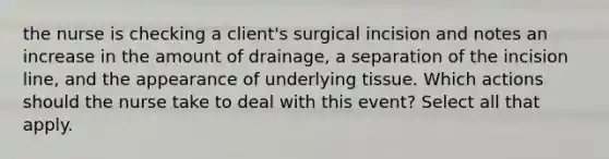 the nurse is checking a client's surgical incision and notes an increase in the amount of drainage, a separation of the incision line, and the appearance of underlying tissue. Which actions should the nurse take to deal with this event? Select all that apply.