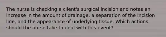 The nurse is checking a client's surgical incision and notes an increase in the amount of drainage, a separation of the incision line, and the appearance of underlying tissue. Which actions should the nurse take to deal with this event?