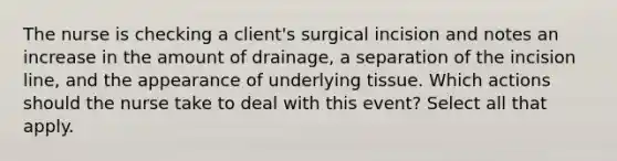 The nurse is checking a client's surgical incision and notes an increase in the amount of drainage, a separation of the incision line, and the appearance of underlying tissue. Which actions should the nurse take to deal with this event? Select all that apply.