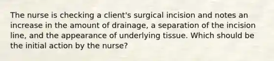 The nurse is checking a client's surgical incision and notes an increase in the amount of drainage, a separation of the incision line, and the appearance of underlying tissue. Which should be the initial action by the nurse?