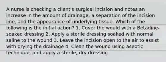 A nurse is checking a client's surgical incision and notes an increase in the amount of drainage, a separation of the incision line, and the appearance of underlying tissue. Which of the following is the initial action? 1. Cover the would with a Betadine-soaked dressing 2. Apply a sterile dressing soaked with normal saline to the wound 3. Leave the incision open to the air to assist with drying the drainage 4. Clean the wound using aseptic technique, and apply a sterile, dry dressing