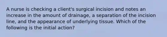 A nurse is checking a client's surgical incision and notes an increase in the amount of drainage, a separation of the incision line, and the appearance of underlying tissue. Which of the following is the initial action?