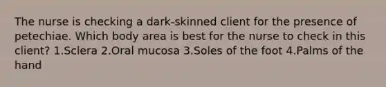 The nurse is checking a dark-skinned client for the presence of petechiae. Which body area is best for the nurse to check in this client? 1.Sclera 2.Oral mucosa 3.Soles of the foot 4.Palms of the hand