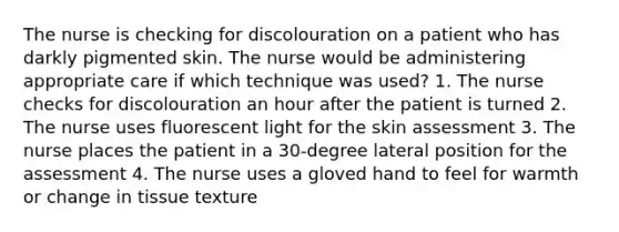 The nurse is checking for discolouration on a patient who has darkly pigmented skin. The nurse would be administering appropriate care if which technique was used? 1. The nurse checks for discolouration an hour after the patient is turned 2. The nurse uses fluorescent light for the skin assessment 3. The nurse places the patient in a 30-degree lateral position for the assessment 4. The nurse uses a gloved hand to feel for warmth or change in tissue texture