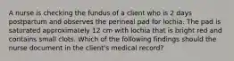 A nurse is checking the fundus of a client who is 2 days postpartum and observes the perineal pad for lochia. The pad is saturated approximately 12 cm with lochia that is bright red and contains small clots. Which of the following findings should the nurse document in the client's medical record?