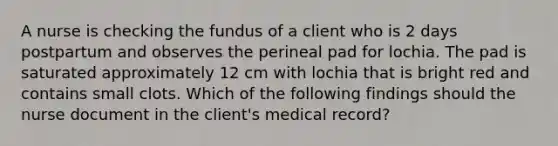 A nurse is checking the fundus of a client who is 2 days postpartum and observes the perineal pad for lochia. The pad is saturated approximately 12 cm with lochia that is bright red and contains small clots. Which of the following findings should the nurse document in the client's medical record?