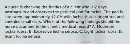 A nurse is checking the fundus of a client who is 2 days postpartum and observes the perineal pad for lochia. The pad is saturated approximately 12 CM with lochia that is bright red and contains small clots. Which of the following findings should the nurse document in the client's medical record? A. Moderate lochia rubra. B. Excessive lochia serosa. C. Light lochia rubra. D. Scant lochia serosa.