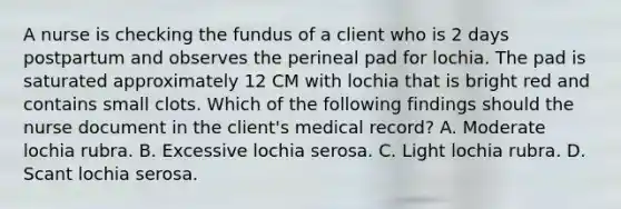 A nurse is checking the fundus of a client who is 2 days postpartum and observes the perineal pad for lochia. The pad is saturated approximately 12 CM with lochia that is bright red and contains small clots. Which of the following findings should the nurse document in the client's medical record? A. Moderate lochia rubra. B. Excessive lochia serosa. C. Light lochia rubra. D. Scant lochia serosa.