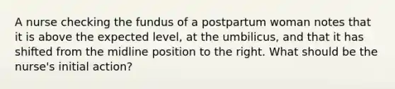 A nurse checking the fundus of a postpartum woman notes that it is above the expected level, at the umbilicus, and that it has shifted from the midline position to the right. What should be the nurse's initial action?