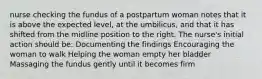 nurse checking the fundus of a postpartum woman notes that it is above the expected level, at the umbilicus, and that it has shifted from the midline position to the right. The nurse's initial action should be: Documenting the findings Encouraging the woman to walk Helping the woman empty her bladder Massaging the fundus gently until it becomes firm