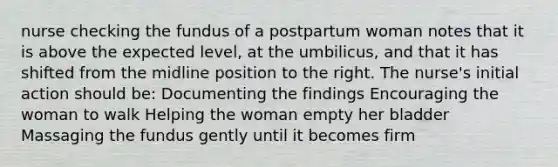 nurse checking the fundus of a postpartum woman notes that it is above the expected level, at the umbilicus, and that it has shifted from the midline position to the right. The nurse's initial action should be: Documenting the findings Encouraging the woman to walk Helping the woman empty her bladder Massaging the fundus gently until it becomes firm