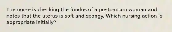 The nurse is checking the fundus of a postpartum woman and notes that the uterus is soft and spongy. Which nursing action is appropriate initially?